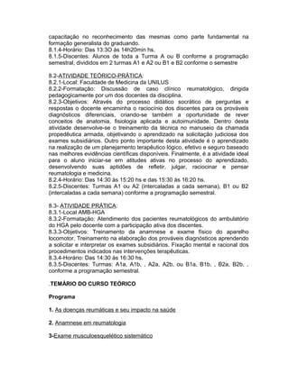 capacitação no reconhecimento das mesmas como parte fundamental na
formação generalista do graduando.
8.1.4-Horário: Das 13:3O às 14h20min hs.
8.1.5-Discentes: Alunos de toda a Turma A ou B conforme a programação
semestral, divididos em 2 turmas A1 e A2 ou B1 e B2 conforme o semestre
8.2-ATIVIDADE TEÓRICO-PRÁTICA:
8.2.1-Local: Faculdade de Medicina da UNILUS
8.2.2-Formatação: Discussão de caso clínico reumatológico, dirigida
pedagogicamente por um dos docentes da disciplina.
8.2.3-Objetivos: Através do processo didático socrático de perguntas e
respostas o docente encaminha o raciocínio dos discentes para os prováveis
diagnósticos diferenciais, criando-se também a oportunidade de rever
conceitos de anatomia, fisiologia aplicada e autoimunidade. Dentro desta
atividade desenvolve-se o treinamento da técnica no manuseio da chamada
propedêutica armada, objetivando o aprendizado na solicitação judiciosa dos
exames subsidiários. Outro ponto importante desta atividade é o aprendizado
na realização de um planejamento terapêutico lógico, efetivo e seguro baseado
nas melhores evidências científicas disponíveis. Finalmente, é a atividade ideal
para o aluno iniciar-se em atitudes ativas no processo do aprendizado,
desenvolvendo suas aptidões de refletir, julgar, raciocinar e pensar
reumatologia e medicina.
8.2.4-Horário: Das 14:30 às 15:20 hs e das 15:30 às 16:20 hs.
8.2.5-Discentes: Turmas A1 ou A2 (intercaladas a cada semana), B1 ou B2
(intercaladas a cada semana) conforme a programação semestral.
8.3- ATIVIDADE PRÁTICA:
8.3.1-Local AMB-HGA
8.3.2-Formatação: Atendimento dos pacientes reumatológicos do ambulatório
do HGA pelo docente com a participação ativa dos discentes.
8.3.3-Objetivos: Treinamento da anamnese e exame físico do aparelho
locomotor. Treinamento na elaboração dos prováveis diagnósticos aprendendo
a solicitar e interpretar os exames subsidiários. Fixação mental e racional dos
procedimentos indicados nas intervenções terapêuticas.
8.3.4-Horário: Das 14:30 às 16:30 hs.
8.3.5-Discentes: Turmas: A1a, A1b, , A2a, A2b, ou B1a, B1b, , B2a, B2b, ,
conforme a programação semestral.
.TEMÁRIO DO CURSO TEÓRICO
Programa
1. As doenças reumáticas e seu impacto na saúde
2. Anamnese em reumatologia
3-Exame musculoesquelético sistemático
 