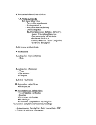 4.Artropatias inflamatórias crônicas
4.1. Artrite reumatóide
4.2. Espondiloartrites
• Espondilite anquilosante
• Artrite psoriásica
• Artropatia Reativa (Reiter)
• Enteroartropatias
4.3. Doenças difusas do tecido conjuntivo
• Lupus Eritematoso Sistêmico
• Dermatomiosite e Polimiosite
• Esclerose Sistêmica
• Doença Mista do Tecido Conjuntivo
• Síndrome de Sjögren
5. Síndrome antifosfolípide
6. Osteoartrite
7. Artropatias microcristalinas
• Gota
8. Artropatias infecciosas
• Virais
• Bacterianas
• Fúngicas
9. Febre Reumática
10. Artropatias metabólicas
• Osteoporose
11. Reumatismo de partes moles
• Tendinopatias e entesites
• Bursites
• Síndromes miofasciais
• Fibromialgia
• Síndromes compressivas neurológicas
12. Exames complementares em reumatologia
• Autoanticorpos (família FAN, Fator reumatóide, CCP)
• Provas de atividade inflamatória
 