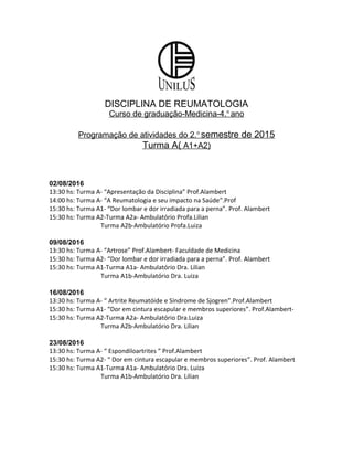 DISCIPLINA DE REUMATOLOGIA
Curso de graduação-Medicina-4.o
ano
Programação de atividades do 2.o
semestre de 2015
Turma A( A1+A2)
02/08/2016
13:30 hs: Turma A- “Apresentação da Disciplina” Prof.Alambert
14:00 hs: Turma A- “A Reumatologia e seu impacto na Saúde”.Prof
15:30 hs: Turma A1- “Dor lombar e dor irradiada para a perna”. Prof. Alambert
15:30 hs: Turma A2-Turma A2a- Ambulatório Profa.Lilian
Turma A2b-Ambulatório Profa.Luiza
09/08/2016
13:30 hs: Turma A- “Artrose” Prof.Alambert- Faculdade de Medicina
15:30 hs: Turma A2- “Dor lombar e dor irradiada para a perna”. Prof. Alambert
15:30 hs: Turma A1-Turma A1a- Ambulatório Dra. Lilian
Turma A1b-Ambulatório Dra. Luiza
16/08/2016
13:30 hs: Turma A- “ Artrite Reumatóide e Síndrome de Sjogren”.Prof.Alambert
15:30 hs: Turma A1- “Dor em cintura escapular e membros superiores”. Prof.Alambert-
15:30 hs: Turma A2-Turma A2a- Ambulatório Dra.Luiza
Turma A2b-Ambulatório Dra. Lilian
23/08/2016
13:30 hs: Turma A- “ Espondiloartrites ” Prof.Alambert
15:30 hs: Turma A2- “ Dor em cintura escapular e membros superiores”. Prof. Alambert
15:30 hs: Turma A1-Turma A1a- Ambulatório Dra. Luiza
Turma A1b-Ambulatório Dra. Lilian
 