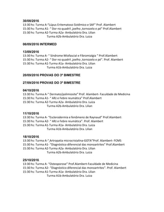 30/08/2016
13:30 hs: Turma A-“Lúpus Eritematoso Sistêmico e SAF” Prof. Alambert
15:30 hs: Turma A1- “ Dor no quadril ,joelho ,tornozelo e pé” Prof.Alambert
15:30 hs: Turma A2-Turma A2a- Ambulatório Dra. Lilian
Turma A2b-Ambulatório Dra. Luiza
06/09/2016 INTERMED
13/09/2016
13:30 hs: Turma A- “ Síndrome Miofascial e Fibromialgia ” Prof.Alambert
15:30 hs: Turma A2- “ Dor no quadril ,joelho ,tornozelo e pé”. Prof. Alambert
15:30 hs: Turma A1-Turma A1a- Ambulatório Dra. Lilian
Turma A1b-Ambulatório Dra. Luiza
20/09/2016 PROVAS DO 3º BIMESTRE
27/09/2016 PROVAS DO 3º BIMESTRE
04/10/2016
13:30 hs: Turma A-“ Dermato/polimiosite” Prof. Alambert- Faculdade de Medicina
15:30 hs: Turma A1- “ ARJ e Febre reumática” Prof.Alambert
15:30 hs: Turma A2-Turma A2a- Ambulatório Dra. Luiza
Turma A2b-Ambulatório Dra. Lilian
11/10/2016
13:30 hs: Turma A- “Esclerodermia e fenômeno de Raynaud” Prof.Alambert
15:30 hs: Turma A2- “ ARJ e Febre reumática”. Prof. Alambert
15:30 hs: Turma A1-Turma A1a- Ambulatório Dra. Luiza
Turma A1b-Ambulatório Dra. Lilian
18/10/2016
13:30 hs: Turma A-“ Artropatia microcristalina-GOTA”Prof. Alambert- FCMS
15:30 hs: Turma A1- “Diagnóstico diferencial das monoartrites” Prof.Alambert
15:30 hs: Turma A2-Turma A2a- Ambulatório Dra. Lilian
Turma A2b-Ambulatório Dra. Luiza
25/10/2016
13:30 hs: Turma A- “Osteoporose” Prof.Alambert-Faculdade de Medicina
15:30 hs: Turma A2- “Diagnóstico diferencial das monoartrites”. Prof. Alambert
15:30 hs: Turma A1-Turma A1a- Ambulatório Dra. Lilian
Turma A1b-Ambulatório Dra. Luiza
 
