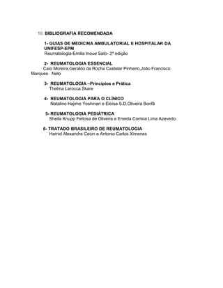 10. BIBLIOGRAFIA RECOMENDADA
1- GUIAS DE MEDICINA AMBULATORIAL E HOSPITALAR DA
UNIFESP-EPM
Reumatologia-Emilia Inoue Sato- 2ª edição
2- REUMATOLOGIA ESSENCIAL
Caio Moreira,Geraldo da Rocha Castelar Pinheiro,João Francisco
Marques Neto
3- REUMATOLOGIA –Princípios e Prática
Thelma Larocca Skare
4- REUMATOLOGIA PARA O CLÍNICO
Natalino Hajime Yoshinari e Eloísa S.D.Oliveira Bonfá
5- REUMATOLOGIA PEDIÁTRICA
Sheila Knupp Feitosa de Oliveira e Eneida Correia Lima Azevedo
6- TRATADO BRASILEIRO DE REUMATOLOGIA
Hamid Alexandre Cecin e Antonio Carlos Ximenes
 