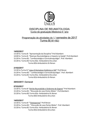 DISCIPLINA DE REUMATOLOGIA
Curso de graduação-Medicina-4.o
ano
Programação de atividades do 1.o
semestre de 2017
Turma B( B1+B2)
14/02/2017
13:30 hs: Turma B- “Apresentação da Disciplina” Prof.Alambert
14:00 hs: Turma B- “Doenças Reumatológicas e Impacto na Saúde”.Prof.Alambert
15:20 hs: Turma B1- “Lombociatalgia e Cervicobraquialgia”. Prof. Alambert
15:20 hs: Turma B2-Turma B2a- Ambulatório Dra.Lilian
Turma B2b-Ambulatório Dr.Renan
21/02/2017
13:30 hs:Turma B-“Lúpus Eritematoso Sistêmico e SAF” Prof.Renan
15:20 hs: Turma B2- “ Lombociatalgia e Cervicobraquialgia”. Prof. Alambert
15:20 hs: Turma B1-Turma B1a- Ambulatório Dra.Lilian
Turma B1b-Ambulatório Dr.Renan
28/03/2017- Carnaval
07/03/2017
13:30 hs: Turma B-“Artrite Reumatóide e Síndrome de Sjogren” Prof.Alambert
15:20 hs: Turma B1- “Discussão de caso-Partes Moles”. Prof.Alambert-
15:20 hs: Turma B2-Turma B2a- Ambulatório Dr.Renan
Turma B2b-Ambulatório Dra.Lilian
14/03/2017
13:30 hs: Turma B-““Osteoporose” Prof.Renan
15:20 hs: Turma B2- “ Discussão de caso-Partes Moles”. Prof. Alambert
15:20 hs: Turma B1-Turma B1a- Ambulatório Dr.Renan
Turma B1b-Ambulatório Dra.Lilian
 
