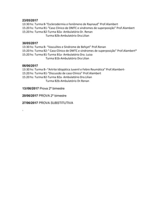 23/05/2017
13:30 hs: Turma B-“Esclerodermia e Fenômeno de Raynaud” Prof.Alambert
15:20 hs: Turma B1-“Caso Clínico de DMTC e síndromes de superposição” Prof.Alambert
15:20 hs: Turma B2-Turma B2a- Ambulatório Dr. Renan
Turma B2b-Ambulatório Dra.Lilian
30/05/2017
13:30 hs: Turma B- “Vasculites e Síndrome de Behçet” Prof.Renan
15:20 hs: Turma B2-“ Caso Clínico de DMTC e síndromes de superposição” Prof.Alambert*
15:20 hs: Turma B1-Turma B1a- Ambulatório Dra. Luiza
Turma B1b-Ambulatório Dra Lilian
06/06/2017
13:30 hs: Turma B--“Artrite Idiopática Juvenil e Febre Reumática” Prof.Alambert-
15:20 hs: Turma B1-“Discussão de caso Clínico” Prof.Alambert
15:20 hs: Turma B2-Turma B2a- Ambulatório Dra.Lilian
Turma B2b-Ambulatório Dr.Renan
13//06/2017 Prova 2º bimestre
20/06/2017 PROVA 2º bimestre
27/06/2017 PROVA SUBSTITUTIVA
-
 