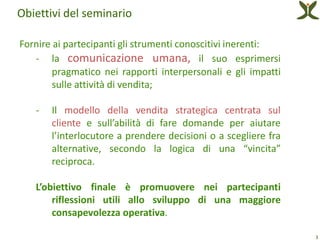 Obiettivi del seminario

Fornire ai partecipanti gli strumenti conoscitivi inerenti:
   - la comunicazione umana, il suo esprimersi
        pragmatico nei rapporti interpersonali e gli impatti
        sulle attività di vendita;

   -   Il modello della vendita strategica centrata sul
       cliente e sull’abilità di fare domande per aiutare
       l’interlocutore a prendere decisioni o a scegliere fra
       alternative, secondo la logica di una “vincita”
       reciproca.

   L’obiettivo finale è promuovere nei partecipanti
       riflessioni utili allo sviluppo di una maggiore
       consapevolezza operativa.

                                                                3
 