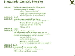 Struttura del seminario intensivo
9.00-11.00   costruire una positiva dinamica di interazione
             “non si può non comunicare”(P. Watzlawick)
                         - effetto “prima impressione”
                         - elementi di comunicazione relazionale
                         - principali tecniche di comunicazione
11.00-11.15 break
11.15-13.15 contesto, esigenze, obiettivi del cliente
              “se uno non sa verso quale porto dirigersi ogni vento è sbagliato”(Seneca)
                         - definire obiettivi, esigenze, priorità
                         - mappare il contesto del cliente
                         - filtri percettivi
13.15-14.00 break
14.00-16.00 strategie efficaci e negoziazione
             “Ogni cosa conduce a un’altra cosa, che conduce a un’altra cosa…se ti
             concentri sul fare la più piccola, poi la successiva e così via… ti troverai a fare
             grandi cose, avendo fatto solo piccole cose…” (J. H. Weakland)
                         - maturare i clienti
                         - abbinare strategicamente
                         - questioni e opzioni negoziali
                         - pattern di negoziazione su opzioni e questioni
16.00-16.15 break
16.15-18.15 simulazione di una compravendita
           - simulazione di 1 ora ripresa con telecamera
           - rielaborazione cognitiva di gruppo

                                                                                                   5
 