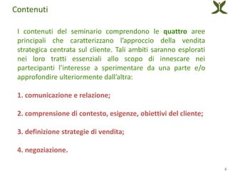 Contenuti

 I contenuti del seminario comprendono le quattro aree
 principali che caratterizzano l’approccio della vendita
 strategica centrata sul cliente. Tali ambiti saranno esplorati
 nei loro tratti essenziali allo scopo di innescare nei
 partecipanti l’interesse a sperimentare da una parte e/o
 approfondire ulteriormente dall’altra:

 1. comunicazione e relazione;

 2. comprensione di contesto, esigenze, obiettivi del cliente;

 3. definizione strategie di vendita;

 4. negoziazione.

                                                                  6
 