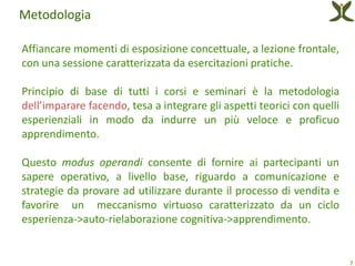 Metodologia

Affiancare momenti di esposizione concettuale, a lezione frontale,
con una sessione caratterizzata da esercitazioni pratiche.

Principio di base di tutti i corsi e seminari è la metodologia
dell’imparare facendo, tesa a integrare gli aspetti teorici con quelli
esperienziali in modo da indurre un più veloce e proficuo
apprendimento.

Questo modus operandi consente di fornire ai partecipanti un
sapere operativo, a livello base, riguardo a comunicazione e
strategie da provare ad utilizzare durante il processo di vendita e
favorire un meccanismo virtuoso caratterizzato da un ciclo
esperienza->auto-rielaborazione cognitiva->apprendimento.


                                                                         7
 