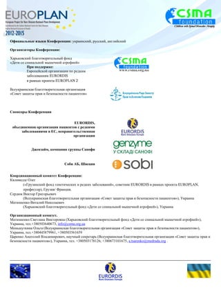 Официальные языки Конференции: украинский, русский, английский 
Организаторы Конференции: 
Харьковский благотворительный фонд 
«Дети со спинальной мышечной атрофией» 
При поддержке: 
Европейской организации по редким 
заболеваниям EURORDIS 
в рамках проекта EUROPLAN 2 
Всеукраинская благотворительная организация 
«Совет защиты прав и безопасности пациентов» 
Спонсоры Конференции 
EURORDIS, 
объединенная организация пациентов с редкими 
заболеваниями в ЕС, неправительственная 
организация 
Джензайм, компания группы Санофи 
Соби АБ, Швеция 
Координационный комитет Конференции: 
Квливидзе Олег 
(«Грузинский фонд генетических и редких заболеваний», советник EURORDIS в рамках проекта EUROPLAN, 
профессор), Грузия/ Франция. 
Сердюк Виктор Григорьевич 
(Всеукраинская благотворительная организация «Совет защиты прав и безопасности пациентов»), Украина 
Матюшенко Виталий Николаевич 
(Харьковский благотворительный фонд «Дети со спинальной мышечной атрофией»), Украина 
Организационный комитет. 
Матюшенко Светлана Викторовна (Харьковский благотворительный фонд «Дети со спинальной мышечной атрофией»), 
Украина, тел.+380503640673, info@csma.org.ua 
Меньшуткина Ольга (Всеукраинская благотворительная организация «Совет защиты прав и безопасности пациентов»), 
Украина, тел.+380445879961, +380503561659 
Царенко Анатолий Владимирович, научный секретарь (Всеукраинская благотворительная организация «Совет защиты прав и 
безопасности пациентов»), Украина, тел. +380503178126; +380673101675, a.tsarenko@medrada.org . 
 