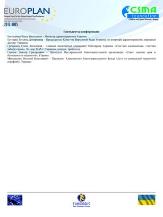 Президенты конференции: 
Богатырева Раиса Васильевна - Министр здравоохранения Украины 
Бахтеева Татьяна Дмитриевна – Председатель Комитета Верховной Рады Украины по вопросам здравоохранения, народный 
депутат Украины 
Гречанина Елена Яковлевна - Главный внештатный специалист Минздрава Украины «Генетика медицинская, генетика 
лабораторная», Чл.-кор. НАМН Украины, д.мед.н., профессор 
Сердюк Виктор Григорьевич – Президент Всеукраинской благотворительной организации «Совет защиты прав и 
безопасности пациентов», Украина 
Матюшенко Виталий Николаевич – Президент Харьковского благотворительного фонда «Дети со спинальной мышечной 
атрофией», Украина 
 