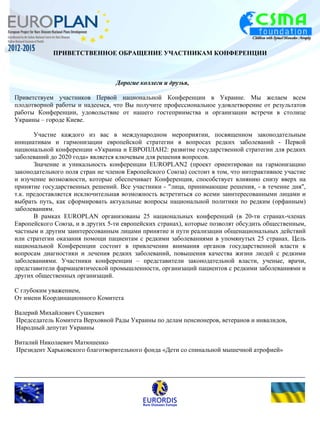 ПРИВЕТСТВЕННОЕ ОБРАЩЕНИЕ УЧАСТНИКАМ КОНФЕРЕНЦИИ 
Дорогие коллеги и друзья, 
Приветствуем участников Первой национальной Конференции в Украине. Мы желаем всем 
плодотворной работы и надеемся, что Вы получите профессиональное удовлетворение от результатов 
работы Конференции, удовольствие от нашего гостеприимства и организации встречи в столице 
Украины – городе Киеве. 
Участие каждого из вас в международном мероприятии, посвященном законодательным 
инициативам и гармонизации европейской стратегии в вопросах редких заболеваний - Первой 
национальной конференции «Украина и ЕВРОПЛАН2: развитие государственной стратегии для редких 
заболеваний до 2020 года» является ключевым для решения вопросов. 
Значение и уникальность конференции EUROPLAN2 (проект ориентирован на гармонизацию 
законодательного поля стран не членов Европейского Союза) состоит в том, что интерактивное участие 
и изучение возможности, которые обеспечивает Конференция, способствует влиянию снизу вверх на 
принятие государственных решений. Все участники - "лица, принимающие решения, - в течение дня", 
т.к. предоставляется исключительная возможность встретиться со всеми заинтересованными лицами и 
выбрать путь, как сформировать актуальные вопросы национальной политики по редким (орфанным) 
заболеваниям. 
В рамках EUROPLAN организованы 25 национальных конференций (в 20-ти странах-членах 
Европейского Союза, и в других 5-ти европейских странах), которые позволят обсудить общественным, 
частным и другим заинтересованным лицами принятие и пути реализации общенациональных действий 
или стратегии оказания помощи пациентам с редкими заболеваниями в упомянутых 25 странах. Цель 
национальной Конференции состоит в привлечении внимания органов государственной власти к 
вопросам диагностики и лечения редких заболеваний, повышения качества жизни людей с редкими 
заболеваниями. Участники конференции – представители законодательной власти, ученые, врачи, 
представители фармацевтической промышленности, организаций пациентов с редкими заболеваниями и 
других общественных организаций. 
С глубоким уважением, 
От имени Координационного Комитета 
Валерий Михайлович Сушкевич 
Председатель Комитета Верховной Рады Украины по делам пенсионеров, ветеранов и инвалидов, 
Народный депутат Украины 
Виталий Николаевич Матюшенко 
Президент Харьковского благотворительного фонда «Дети со спинальной мышечной атрофией» 
 