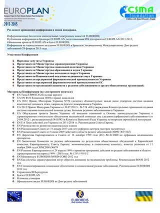 Регламент проведения конференции и медиа поддержка. 
Информационные бюллетени еженедельных электронных новостей EURORDIS; 
Публикация информации в брошюре EUROPLAN, подготовленная ISS для проектов EUROPLAN 2012-2015; 
Обновления проекта EUROPLAN в блоге EURORDIS; 
Информация на торжественном заседании EURORDIS в Брюсселе, посвященному Международному Дню редких 
заболеваний 28 февраля 2013 года. 
Участники Конференции 
Народные депутаты Украины 
Представители Министерства здравоохранения Украины 
Представители Министерства социальной политики Украины 
Представители Министерства образования и науки Украины 
Представители Министерства молодежи и спорта Украины 
Представители Национальной академии медицинских наук Украины 
Представители предприятий фармацевтической промышленности Украины 
Представители предприятий фармацевтической промышленности ЕС 
Представители организаций пациентов с редкими заболеваниями и других общественных организаций. 
Материалы Конференции (на электронном носителе) 
 EN Темы ЕВРОПЛАН (полная версия) 
 UA EN RUS Конвенция ООН о правах инвалидов 
 UА 2012 Приказ Минздрава Украины N574 (додаток) «Концептуальні засади щодо створення системи надання 
комплексної допомоги дітям, хворим на рідкісні захворювання в Україні» 
 UА 2012 Приказ Минздрава Украины от 30.07.2012 г. № 574 «Об утверждении Концептуальных принципов создания 
системы оказания комплексной помощи детям, больным редкими заболеваниями в Украине» 
 UА Обсуждения проекта Закона Украины «О внесении изменений в Основы законодательства Украины о 
здравоохранении относительно обеспечения медицинской помощью лиц с редкими (орфанными) заболеваниями» (от 
24.04.2012 г. регистрационный №10383) в Комитете Верховної Рады Украины по вопросам европейской интеграции 
 EN UА План действий для Украины на 2011-2014 гг. Рекомендации Совета Европы. 
 EN Руководство по развитию национальных планов 
 EN Рекомендации Совета от 31 января 2013 для сети референс-центров (центров экспертизы) 
 EN Рекомендации Совета от 8 июня 2009 действий в области редких заболеваний (2009C №15102) 
 EN Директива Европарламента и Совета от 16 декабря 1999 года (EC) №1412000 по орфанным медицинским 
препаратам. 
 EN Заключение Комиссии по редким заболеваниям по результатам общественных обсуждений к Европейской 
комиссии, Европарламенту, Совету Европы, экономическому и социальному комитету, комитет регионов от 11 
ноября 2008 года COM(2008) №679 
 EN Решение Европарламента от 29 апреля 1999 о принятии программы действия по редким заболеваниям в области 
здравоохранения на период 1999 – 2003 года. № 1295/1999/EC 
 EN Меморандум EURORDIS-NORD-CORD 2012 год 
 EN Как системы здравоохранения могут обратить внимание на медицинские проблемы. Рекомендации ВООЗ 2012 
год. 
 EN Специализированное социальное обеспечение и социализация (редкие заболевания). Рекомендации EURORDIS 
2012 год 
 Справочник ВЕБ-ресурсов 
 Буклет ЕUROPLAN 
 В помощь спикерам 
 Официальное видео EURORDIS ко Дню редких заболеваний 
 