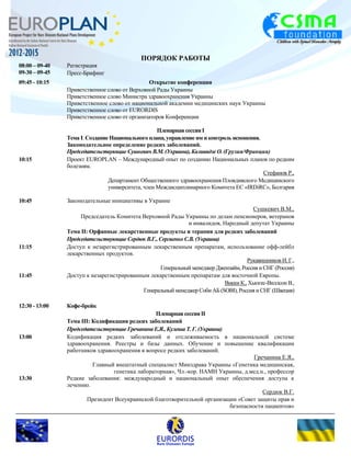 ПОРЯДОК РАБОТЫ 
08:00 – 09-40 Регистрация 
09-30 – 09-45 Пресс-Брифинг 
Открытие конференции 
Приветственное слово от Верховной Рады Украины 
Приветственное слово Министра здравоохранения Украины 
09:45 - 10:15 
Приветственное слово от национальной академии медицинских наук Украины 
Приветственное слово от EURORDIS 
Приветственное слово от организаторов Конференции 
Пленарная сессия I 
Тема I: Создание Национального плана, управление им и контроль испонения. 
Законодательное определение редких заболеваний. 
Председательствующие Сушкевич В.М. (Украина), Квливидзе О. (Грузия/Франция) 
10:15 Проект EUROPLAN – Международный опыт по созданию Национальных планов по редким 
болезням. 
Стефанов Р., 
Департамент Общественного здравоохранения Пловдивского Медицинского 
университета, член Междисциплинарного Комитета ЕС «IRDiRC», Болгария 
10:45 Законодательные инициативы в Украине 
Сушкевич В.М., 
Председатель Комитета Верховной Рады Украины по делам пенсионеров, ветеранов 
и инвалидов, Народный депутат Украины 
Тема II: Орфанные лекарственные продукты и терапия для редких заболеваний 
Председательствующие Сердюк В.Г., Сергиенко С.В. (Украина) 
11:15 Доступ к незарегистрированным лекарственным препаратам, использование офф-лейбл 
лекарственных продуктов. 
Рукавишников И. Г., 
Генеральный менеджер Джензайм, Россия и СНГ (Россия) 
11:45 Доступ к незарегистрированным лекарственным препаратам для восточной Европы. 
Викки К., Хьюгес-Виллсон В., 
Генеральный менеджер Соби АБ (SOBI), Россия и СНГ (Швеция) 
12:30 - 13:00 Кофе-брейк 
Пленарная сессия II 
Тема III: Кодификация редких заболеваний 
Председательствующие Гречанина Е.Я., Кулеша Т. Г. (Украина) 
13:00 Кодификация редких заболеваний и отслеживаемость в национальной системе 
здравоохранения. Реестры и базы данных. Обучение и повышение квалификации 
работников здравоохранения в вопросе редких заболеваний. 
Гречанина Е.Я., 
Главный внештатный специалист Минздрава Украины «Генетика медицинская, 
генетика лабораторная», Чл.-кор. НАМН Украины, д.мед.н., профессор 
13:30 Редкие заболевания: международный и национальный опыт обеспечения доступа к 
лечению. 
Сердюк В.Г. 
Президент Всеукраинской благотворительной организации «Совет защиты прав и 
безопасности пациентов» 
 