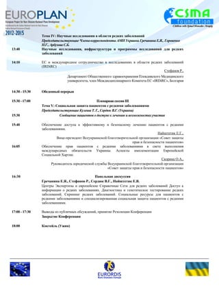 Тема IV: Научные исследования в области редких заболеваний 
Председательствующие Члены-корреспонденты АМН Украины Гречанина Е.Я., Горовенко 
Н.Г., Арбузова С.Б. 
13:40 Научные исследования, инфраструктура и программы исследований для редких 
заболеваний 
14:10 ЕС и международное сотрудничество в исследованиях в области редких заболеваний 
(IRDiRC) 
Стефанов Р., 
Департамент Общественного здравоохранения Пловдивского Медицинского 
университета, член Междисциплинарного Комитета ЕС «IRDiRC», Болгария 
14:30 - 15:30 Обеденный перерыв 
15:30 - 17:00 Пленарная сессия III 
Тема V: Социальная защита пациентов с редкими заболеваниями 
Председательствующие Кулеша Т. Г., Сердюк В.Г. (Украина) 
15:30 Сообщение пациентов о доступе к лечению и возможностях участия 
15:40 Обеспечение доступа к эффективному и безопасному лечению пациентов с редкими 
заболеваниями. 
Найштетик Е.Г., 
Вице-президент Всеукраинской благотворительной организации «Совет защиты 
прав и безопасности пациентов» 
16:05 Обеспечение прав пациентов с редкими заболеваниями в свете выполнения 
международных обязательств Украины. Аспекты имплементации Европейской 
Социальной Хартии. 
Скорина О.А., 
Руководитель юридической службы Всеукраинской благотворительной организации 
«Совет защиты прав и безопасности пациентов» 
16:30 Панельная дискуссия 
Гречанина Е.Я., Стефанов Р., Сердюк В.Г., Найштетик Е.В. 
Центры Экспертизы и европейские Справочные Сети для редких заболеваний Доступ к 
информации о редких заболеваниях. Диагностика и генетическое тестирование редких 
заболеваний. Скрининг редких заболеваний. Социальные ресурсы для пациентов с 
редкими заболеваниями и специализированная социальная защита пациентов с редкими 
заболеваниями. 
17:00 - 17:30 Выводы из публичных обсуждений, принятие Резолюции Конференции 
Закрытие Конференции 
18:00 Коктейль (Ужин) 
 
