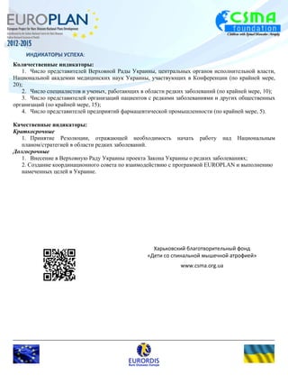ИНДИКАТОРЫ УСПЕХА: 
Количественные индикаторы: 
1. Число представителей Верховной Рады Украины, центральных органов исполнительной власти, 
Национальной академии медицинских наук Украины, участвующих в Конференции (по крайней мере, 
20); 
2. Число специалистов и ученых, работающих в области редких заболеваний (по крайней мере, 10); 
3. Число представителей организаций пациентов с редкими заболеваниями и других общественных 
организаций (по крайней мере, 15); 
4. Число представителей предприятий фармацевтической промышленности (по крайней мере, 5). 
Качественные индикаторы: 
Краткосрочные 
1. Принятие Резолюции, отражающей необходимость начать работу над Национальным 
планом/стратегией в области редких заболеваний. 
Долгосрочные 
1. Внесение в Верховную Раду Украины проекта Закона Украины о редких заболеваниях; 
2. Создание координационного совета по взаимодействию с программой EUROPLAN и выполнению 
намеченных целей в Украине. 
Харьковский благотворительный фонд 
«Дети со спинальной мышечной атрофией» 
www.csma.org.ua 
