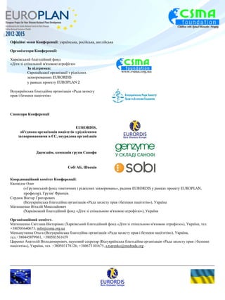Офіційні мови Конференції: українська, російська, англійська 
Організатори Конференції: 
Харківський благодійний фонд 
«Діти зі спінальной м'язовою атрофією» 
За підтримки: 
Європейської організації з рідкісних 
захворюваннях EURORDIS 
у рамках проекту EUROPLAN 2 
Всеукраїнська благодійна організація «Рада захисту 
прав і безпеки пацієнтів» 
Спонсори Конференції 
EURORDIS, 
об'єднана організація пацієнтів з рідкісними 
захворюваннями в ЄС, неурядова організація 
Джензайм, компанія групи Санофи 
Собі АБ, Швеція 
Координаційний комітет Конференції: 
Квлівідзе Олег 
(«Грузинський фонд генетичних і рідкісних захворювань», радник EURORDIS у рамках проекту EUROPLAN, 
професор), Грузія/ Франція. 
Сердюк Віктор Григорович 
(Всеукраїнська благодійна організація «Рада захисту прав і безпеки пацієнтів»), Україна 
Матюшенко Віталій Миколайович 
(Харківський благодійний фонд «Діти зі спінальною м'язовою атрофією»), Україна 
Організаційний комітет. 
Матюшенко Світлана Вікторівна (Харківський благодійний фонд «Діти зі спінальною м'язовою атрофією»), Україна, тел. 
+380503640673, info@csma.org.ua 
Меньшуткина Ольга (Всеукраїнська благодійна організація «Рада захисту прав і безпеки пацієнтів»), Україна, 
тел.+380445879961, +380503561659 
Царенко Анатолій Володимирович, науковий секретар (Всеукраїнська благодійна організація «Рада захисту прав і безпеки 
пацієнтів»), Україна, тел. +380503178126; +380673101675, a.tsarenko@medrada.org . 
 