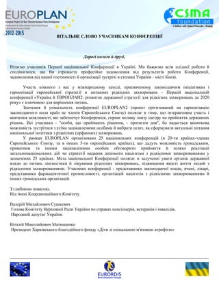 ВІТАЛЬНЕ СЛОВО УЧАСНИКАМ КОНФЕРЕНЦІЇ 
Дорогі колеги й друзі, 
Вітаємо учасників Першої національної Конференції в Україні. Ми бажаємо всім плідної роботи й 
сподіваємося, що Ви отримаєте професійне задоволення від результатів роботи Конференції, 
задоволення від нашої гостинності й організації зустрічі в столиці України - місті Києві. 
Участь кожного з вас у міжнародному заході, присвяченому законодавчим ініціативам і 
гармонізації європейської стратегії в питаннях рідкісних захворювань - Першій національній 
конференції «Україна й ЕВРОПЛАН2: розвиток державної стратегії для рідкісних захворювань до 2020 
року» є ключовою для вирішення питань. 
Значення й унікальність конференції EUROPLAN2 (проект орієнтований на гармонізацію 
законодавчого поля країн не членів Європейського Союзу) полягає в тому, що інтерактивна участь і 
вивчення можливості, які забезпечує Конференція, сприяє впливу знизу нагору на прийняття державних 
рішень. Всі учасники - "особи, що приймають рішення, - протягом дня", бо надається виняткова 
можливість зустрітися з усіма зацікавленими особами й вибрати шлях, як сформувати актуальні питання 
національної політики з рідкісних (орфанних) захворювань. 
У рамках EUROPLAN організовано 25 національних конференцій (в 20-ти країнах-членах 
Європейського Союзу, та в інших 5-ти європейських країнах), що дадуть можливість громадським, 
приватним та іншим зацікавленими особам обговорити прийняття й шляхи реалізації 
загальнонаціональних дій чи стратегії надання допомоги пацієнтам з рідкісними захворюваннями у 
зазначених 25 країнах. Мета національної Конференції полягає в залученні уваги органів державної 
влади до питань діагностики й лікування рідкісних захворювань, підвищення якості життя людей з 
рідкісними захворюваннями. Учасники конференції - представники законодавчої влади, вчені, лікарі, 
представники фармацевтичної промисловості, організацій пацієнтів з рідкісними захворюваннями й 
інших громадських організацій. 
З глибокою повагою, 
Від імені Координаційного Комітету 
Валерій Михайлович Сушкевич 
Голова Комітету Верховної Ради України по справах пенсіонерів, ветеранів і інвалідів, 
Народний депутат України 
Віталій Миколайович Матюшенко 
Президент Харківського благодійного фонду «Діти зі спінальною м'язовою атрофією» 
 