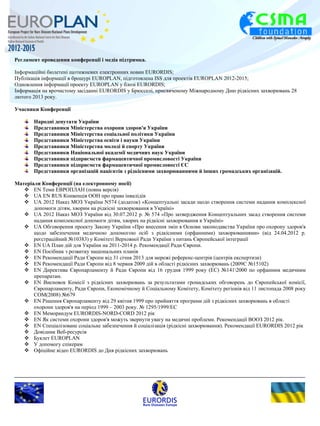 Регламент проведення конференції і медіа підтримка. 
Інформаційні бюлетені щотижневих електронних новин EURORDIS; 
Публікація інформації в брошурі EUROPLAN, підготовлена ISS для проектів EUROPLAN 2012-2015; 
Одновлення інформації проекту EUROPLAN у блозі EURORDIS; 
Інформація на врочистому засіданні EURORDIS у Брюсселі, присвяченому Міжнародному Дню рідкісних захворювань 28 
лютого 2013 року. 
Учасники Конференції 
Народні депутати України 
Представники Міністерства охорони здоров'я України 
Представники Міністерства соціальної політики України 
Представники Міністерства освіти і науки України 
Представники Міністерства молоді й спорту України 
Представники Національної академії медичних наук України 
Представники підприємств фармацевтичної промисловості України 
Представники підприємств фармацевтичної промисловості ЄС 
Представники організацій пацієнтів з рідкісними захворюваннями й інших громадських організацій. 
Матеріали Конференції (на електронному носії) 
 EN Теми ЕВРОПЛАН (повна версія) 
 UA EN RUS Конвенція ООН про права інвалідів 
 UА 2012 Наказ МОЗ України N574 (додаток) «Концептуальні засади щодо створення системи надання комплексної 
допомоги дітям, хворим на рідкісні захворювання в Україні» 
 UА 2012 Наказ МОЗ України від 30.07.2012 р. № 574 «Про затвердження Концептуальних засад створення системи 
надання комплексної допомоги дітям, хворих на рідкісні захворювання в Україні» 
 UА Обговорення проекту Закону України «Про внесення змін в Основи законодавства України про охорону здоров'я 
щодо забезпечення медичною допомогою осіб з рідкісними (орфанними) захворюваннями» (від 24.04.2012 р. 
реєстраційний №10383) у Комітеті Верховної Ради України з питань Європейської інтеграції 
 EN UА План дій для України на 2011-2014 р. Рекомендації Ради Європи. 
 EN Посібник з розвитку національних планів 
 EN Рекомендації Ради Європи від 31 січня 2013 для мережі референс-центрів (центрів експертизи) 
 EN Рекомендації Ради Європи від 8 червня 2009 дій в області рідкісних захворювань (2009C №15102) 
 EN Директива Європарламенту й Ради Європи від 16 грудня 1999 року (EC) №1412000 по орфанним медичним 
препаратам. 
 EN Висновок Комісії з рідкісних захворювань за результатами громадських обговорень до Європейської комісії, 
Європарламенту, Ради Європи, Економічному й Соціальному Комітету, Комітету регіонів від 11 листопада 2008 року 
COM(2008) №679 
 EN Рішення Європарламенту від 29 квітня 1999 про прийняття програми дій з рідкісних захворювань в області 
охорони здоров'я на період 1999 – 2003 року. № 1295/1999/EC 
 EN Меморандум EURORDIS-NORD-CORD 2012 рік 
 EN Як системи охорони здоров'я можуть звернути увагу на медичні проблеми. Рекомендації ВООЗ 2012 рік. 
 EN Спеціалізоване соціальне забезпечення й соціалізація (рідкісні захворювання). Рекомендації EURORDIS 2012 рік 
 Довідник Веб-ресурсів 
 Буклет ЕUROPLAN 
 У допомогу спікерам 
 Офіційне відео EURORDIS до Дня рідкісних захворювань 
 