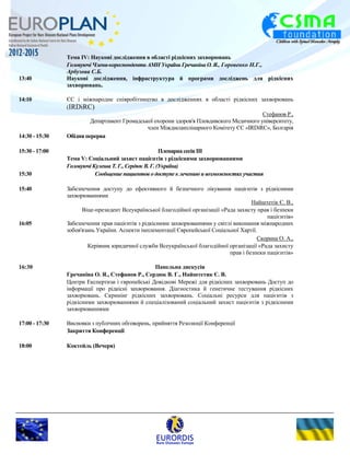 Тема IV: Наукові дослідження в області рідкісних захворювань 
Головуючі Члени-кореспонденти АМН України Гречаніна О. Я., Горовенко Н.Г., 
Арбузова С.Б. 
13:40 Наукові дослідження, інфраструктура й програми досліджень для рідкісних 
захворювань. 
14:10 ЄС і міжнародне співробітництво в дослідженнях в області рідкісних захворювань 
(IRDiRC) 
Стефанов Р., 
Департамент Громадської охорони здоров'я Пловдивского Медичного університету, 
член Міждисциплінарного Комітету ЄС «IRDiRC», Болгарія 
14:30 - 15:30 Обідня перерва 
15:30 - 17:00 Пленарна сесія III 
Тема V: Соціальний захист пацієнтів з рідкісними захворюваннями 
Головуючі Кулеша Т. Г., Сердюк В. Г. (Україна) 
15:30 Сообщение пациентов о доступе к лечению и возможностях участия 
15:40 Забезпечення доступу до ефективного й безпечного лікування пацієнтів з рідкісними 
захворюваннями 
Найштетік Є. В., 
Віце-президент Всеукраїнської благодійної організації «Рада захисту прав і безпеки 
пацієнтів» 
16:05 Забезпечення прав пацієнтів з рідкісними захворюваннями у світлі виконання міжнародних 
зобов'язань України. Аспекти імплементації Європейської Соціальної Хартії. 
Скорина О. А., 
Керівник юридичної служби Всеукраїнської благодійної організації «Рада захисту 
прав і безпеки пацієнтів» 
16:30 Панельна дискусія 
Гречаніна О. Я., Стефанов Р., Сердюк В. Г., Найштетик Є. В. 
Центри Експертизи і європейські Довідкові Мережі для рідкісних захворювань Доступ до 
інформації про рідкісні захворювання. Діагностика й генетичне тестування рідкісних 
захворювань. Скринінг рідкісних захворювань. Соціальні ресурси для пацієнтів з 
рідкісними захворюваннями й спеціалізований соціальний захист пацієнтів з рідкісними 
захворюваннями 
17:00 - 17:30 Висновки з публічних обговорень, прийняття Резолюції Конференції 
Закриття Конференції 
18:00 Коктейль (Вечеря) 
 