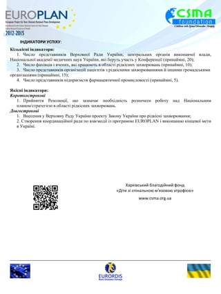 ІНДИКАТОРИ УСПІХУ: 
Кількісні індикатори: 
1. Число представників Верховної Ради України, центральних органів виконавчої влади, 
Національної академії медичних наук України, які беруть участь у Конференції (принаймні, 20); 
2. Число фахівців і вчених, які працюють в області рідкісних захворювань (принаймні, 10); 
3. Число представників організацій пацієнтів з рідкісними захворюваннями й іншими громадськими 
організаціями (принаймні, 15); 
4. Число представників підприємств фармацевтичної промисловості (принаймні, 5). 
Якісні індикатори: 
Короткострокові 
1. Прийняття Резолюції, що зазначає необхідність розпочати роботу над Національним 
планом/стратегією в області рідкісних захворювань. 
Довгострокові 
1. Внесення у Верховну Раду України проекту Закону України про рідкісні захворювання; 
2. Створення координаційної ради по взаємодії із програмою EUROPLAN і виконанню кінцевої мети 
в Україні. 
Харківський благодійний фонд 
«Діти зі спінальною м'язовою атрофією» 
www.csma.org.ua 
 