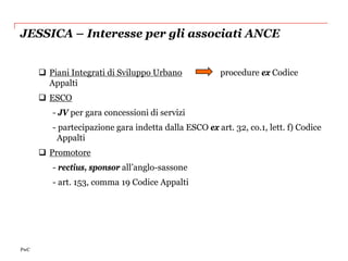 JESSICA – Interesse per gli associati ANCE


       Piani Integrati di Sviluppo Urbano             procedure ex Codice
        Appalti
       ESCO
         - JV per gara concessioni di servizi
         - partecipazione gara indetta dalla ESCO ex art. 32, co.1, lett. f) Codice
          Appalti
       Promotore
         - rectius, sponsor all’anglo-sassone
         - art. 153, comma 19 Codice Appalti




PwC
 