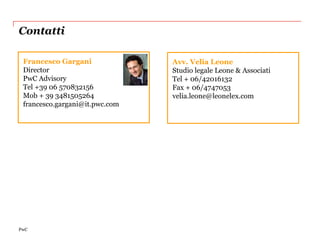 Contatti

 Francesco Gargani              Avv. Velia Leone
 Director                       Studio legale Leone & Associati
 PwC Advisory                   Tel + 06/42016132
 Tel +39 06 570832156           Fax + 06/4747053
 Mob + 39 3481505264            velia.leone@leonelex.com
 francesco.gargani@it.pwc.com




PwC
 