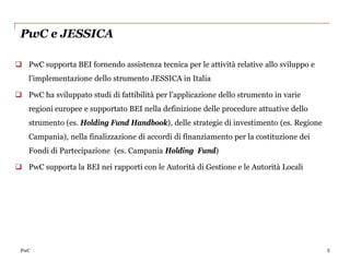 PwC e JESSICA

 PwC supporta BEI fornendo assistenza tecnica per le attività relative allo sviluppo e
   l’implementazione dello strumento JESSICA in Italia

 PwC ha sviluppato studi di fattibilità per l’applicazione dello strumento in varie
   regioni europee e supportato BEI nella definizione delle procedure attuative dello
   strumento (es. Holding Fund Handbook), delle strategie di investimento (es. Regione
   Campania), nella finalizzazione di accordi di finanziamento per la costituzione dei
   Fondi di Partecipazione (es. Campania Holding Fund)

 PwC supporta la BEI nei rapporti con le Autorità di Gestione e le Autorità Locali




 PwC                                                                                      3
 