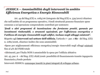 JESSICA – Ammissibilità degli interventi in ambito
 Efficienza Energetica e Energie Rinnovabili

          Art. 44 del Reg.(CE) n. 1083/06 (integrato dal Reg.(CE) n. 539/2010) chiarisce
che nell’ambito di un programma operativo, i fondi strutturali possono finanziare spese
connesse a un’operazione comprendente contributi per sostenere:
“fondi o altri programmi di incentivazione che forniscono prestiti, garanzie per
investimenti rimborsabili, o strumenti equivalenti, per l’efficienza energetica e
l’utilizzo di energie rinnovabili negli edifici, incluso negli alloggi esistenti”.
Rispetto agli interventi nel settore dell’edilizia, l’articolo 7 - par. 1-bis - del Reg. (CE)
n. 1080/2006, chiarisce inoltre che sono ammissibili:
•Spese per miglioramenti efficienza energetica/energie rinnovabili negli alloggi esistenti
fino al 4% del FESR totale
•Altrimenti, per l’Italia NON è ammissibile la spesa per l’edilizia abitativa
Art. 43, par. 6 - del Reg. (CE) 1828/2006: possibilità di finanziamento tramite ingegneria
finanziaria e fondo perduto
Interventi JESSICA: comunque inseriti in piani integrati di sviluppo urbano.


 PwC                                                                                            9
 