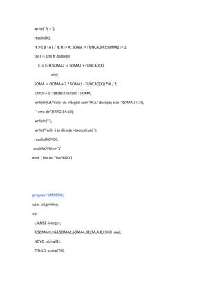 write(' N = '); 
readln(N); 
H := ( B - A ) / N; X := A; SOMA := FUNCAO(A);SOMA2 := 0; 
for I := 1 to N do begin 
X := X+H;SOMA2 := SOMA2 + FUNCAO(X) 
end; 
SOMA := (SOMA + 2 * SOMA2 - FUNCAO(X)) * H / 2; 
ERRO := 1.7182818284590 - SOMA; 
writeln(Lst,'Valor da integral com ',N:5,' divisoes e de ',SOMA:14:10, 
' erro de ',ERRO:14:10); 
writeln(' '); 
write('Tecle S se deseja novo calculo '); 
readln(NOVO); 
until NOVO <> 'S' 
end. { fim do TRAPEZIO } 
program SIMPSON; 
uses crt,printer; 
var 
I,N,NS2 :integer; 
X,SOMA,H,HS3,SOMA2,SOMA4,DELTA,A,B,ERRO :real; 
NOVO :string[1]; 
TITULO :string[70]; 
 