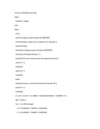 function FUNCAO(X:real):real; 
begin 
FUNCAO := exp(X) 
end; 
begin 
clrscr; 
writeln('Integracao pelo metodo de SIMPSON'); 
writeln('Indique a seguir qual a integral a ser calculada '); 
readln(TITULO); 
writeln(Lst,'Integracao pelo metodo de SIMPSON'); 
writeln(Lst,TITULO);writeln(Lst,' '); 
writeln('Forneca A e B para calculo da integral de A ate B '); 
write(' A = '); 
readln(A); 
write(' B = '); 
readln(B); 
repeat 
writeln('Forneca o numero de divisoes do intervalo AB '); 
write(' N = '); 
readln(N); 
H := ( B - A ) / N; X := A; SOMA := FUNCAO(A);SOMA2 := 0;SOMA4 := 0; 
NS2 := N div 2; 
for I := 1 to NS2 do begin 
X := X+H;SOMA4 := SOMA4 + FUNCAO(X); 
X := X+H;SOMA2 := SOMA2 + FUNCAO(X) 
 