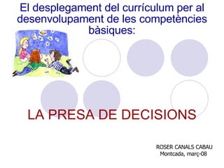 El desplegament del currículum per al desenvolupament de les competències bàsiques: LA PRESA DE DECISIONS ROSER CANALS CABAU Montcada, març-08  