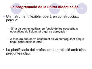 La programació de la unitat didàctica és  ...   Un instrument flexible, obert, en construcció... perquè: S’ha de contextualitzar en funció de les necessitats educatives de l’alumnat a qui va adreçada A mesura que es va construint es va autoregulant pequè tingui coherència interna La planificació del professorat en relació amb cinc preguntes clau: 