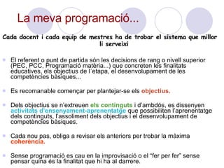 Cada docent i cada equip de mestres ha de trobar el sistema que millor li serveixi El referent o punt de partida són les decisions de rang o nivell superior (PEC, PCC, Programació matèria...) que concreten les finalitats educatives, els objectius de l´etapa, el desenvolupament de les competències bàsiques...  Es recomanable començar per plantejar-se els  objectius. Dels objectius se n’extreuen  els continguts  i d’ambdós, es dissenyen  activitats d’ensenyament-aprenentatge  que possibiliten l’aprenentatge dels continguts, l’assoliment dels objectius i el desenvolupament de competències bàsiques. Cada nou pas, obliga a revisar els anteriors per trobar la màxima  coherència. Sense programació es cau en la improvisació o el “fer per fer” sense pensar quina és la finalitat que hi ha al darrere.  La meva programació... 