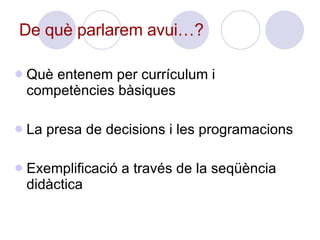 De què parlarem avui…? Què entenem per currículum i competències bàsiques La presa de decisions i les programacions Exemplificació a través de la seqüència didàctica 
