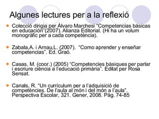 Algunes lectures per a la reflexió Colecció dirigia per Álvaro Marchesi “Competencias básicas en educación”(2007). Alianza Editorial. (Hi ha un volum monogràfic per a cada competència). Zabala,A. i Arnau,L. (2007).  “Como aprender y enseñar competencias”. Ed. Graó. Casas, M. (coor.) (2005) “Competencies bàsiques per parlar i escriure ciència a l’educació primària”. Editat per Rosa Sensat.  Canals, R. “Un currículum per a l’adquisició de competències. De l’aula al món i del món a l’aula”. Perspectiva Escolar, 321. Gener, 2008. Pàg. 74-85 