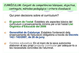Qui pren decisions sobre el currículum? El govern de l’estat : Estableix els aspectes bàsics del currículum o ensenyaments mínims per a tot l’estat  Llei Orgànica d’Educació del 2006 Generalitat de Catalunya : Estableix l'ordenació dels ensenyaments de l'educació obligatòria a través de  Decrets 142 i 143/2007, de 26 de juny . Centres educatius : En el marc de la seva autonomia elaboren el seu propi  projecte curricular  per adequar-lo a les necessitats concretes de l’alumnat.  CURRÍCULUM: Conjunt de competències bàsiques, objectius, continguts, mètodes pedagògics i criteris d’avaluació 