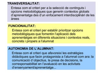 TRANSVERSALITAT:  Entesa com el criteri per a la selecció de continguts i opcions metodològiques que generin contextos globals d’aprenentatge des d’un enfocament interdisciplinàri de les àrees FUNCIONALITAT:  Entesa com el criteri per establir prioritzar opcions metodològiques que fomentin l’aplicació dels aprenentatges en diferents situacions i contextos reals, concrets i propers a l’alumnat AUTONOMIA DE L’ALUMNAT:  Entesa com el criteri que afavoreixi les estratègies didàctiques que facin protagonista a l’alumnat com ara: la comunicació d´objectius, la presa de decisions, la corresponsabilitat en l’avaluació en les activitats d’ensenyament/aprenentatge... 