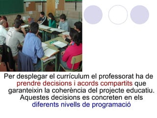 Per desplegar el currículum el professorat ha de  prendre decisions i acords compartits  que garanteixin la coherència del projecte educatiu. Aquestes decisions es concreten en els  diferents nivells de programació 