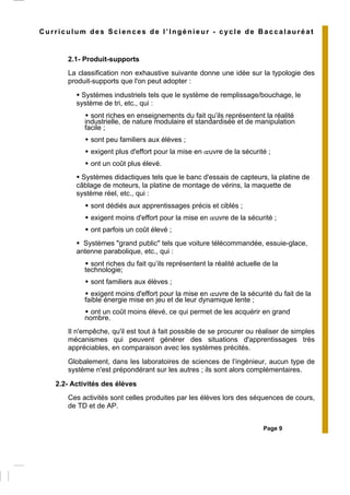 Page 9
Curriculum des Sciences de l’Ingénieur - cycle de Baccalauréat
2.1- Produit-supports
La classification non exhaustive suivante donne une idée sur la typologie des
produit-supports que l'on peut adopter :
Systèmes industriels tels que le système de remplissage/bouchage, le
système de tri, etc., qui :
sont riches en enseignements du fait qu’ils représentent la réalité
industrielle, de nature modulaire et standardisée et de manipulation
facile ;
sont peu familiers aux élèves ;
exigent plus d'effort pour la mise en œuvre de la sécurité ;
ont un coût plus élevé.
Systèmes didactiques tels que le banc d'essais de capteurs, la platine de
câblage de moteurs, la platine de montage de vérins, la maquette de
système réel, etc., qui :
sont dédiés aux apprentissages précis et ciblés ;
exigent moins d'effort pour la mise en œuvre de la sécurité ;
ont parfois un coût élevé ;
Systèmes "grand public" tels que voiture télécommandée, essuie-glace,
antenne parabolique, etc., qui :
sont riches du fait qu’ils représentent la réalité actuelle de la
technologie;
sont familiers aux élèves ;
exigent moins d'effort pour la mise en œuvre de la sécurité du fait de la
faible énergie mise en jeu et de leur dynamique lente ;
ont un coût moins élevé, ce qui permet de les acquérir en grand
nombre.
Il n'empêche, qu'il est tout à fait possible de se procurer ou réaliser de simples
mécanismes qui peuvent générer des situations d'apprentissages très
appréciables, en comparaison avec les systèmes précités.
Globalement, dans les laboratoires de sciences de l’ingénieur, aucun type de
système n'est prépondérant sur les autres ; ils sont alors complémentaires.
2.2- Activités des élèves
Ces activités sont celles produites par les élèves lors des séquences de cours,
de TD et de AP.
 
