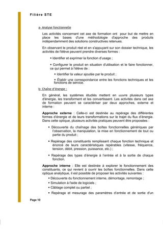 Page 10
Filière STE
a- Analyse fonctionnelle
Les activités concernant cet axe de formation ont pour but de mettre en
place les bases d'une méthodologie d'approche des produits
indépendamment des solutions constructives retenues.
En observant le produit réel et en s'appuyant sur son dossier technique, les
activités de l'élève peuvent prendre diverses formes :
Identifier et exprimer la fonction d’usage ;
Configurer le produit en situation d'utilisation et le faire fonctionner,
ce qui permet à l’élève de :
Identifier la valeur ajoutée par le produit ;
Établir une correspondance entre les fonctions techniques et les
fonctions de service.
b- Chaîne d’énergie :
En général, les systèmes étudiés mettent en œuvre plusieurs types
d'énergie, les transforment et les convertissent. Les activités dans cet axe
de formation peuvent se caractériser par deux approches, externe et
interne :
Approche externe : Celle-ci est destinée au repérage des différentes
formes d’énergie et de leurs transformations sur le trajet du flux d’énergie.
Dans cette optique, plusieurs activités pratiques peuvent être proposées :
Découverte du chaînage des boîtes fonctionnelles génériques par
l’observation, la manipulation, la mise en fonctionnement de tout ou
partie du produit ;
Repérage des constituants remplissant chaque fonction technique et
énoncé de leurs caractéristiques repérables (vitesse, fréquence,
tension, débit, pression, puissance, etc.) ;
Repérage des types d’énergie à l’entrée et à la sortie de chaque
fonction.
Approche interne : Elle est destinée à explorer le fonctionnement des
constituants, ce qui revient à ouvrir les boîtes fonctionnelles. Dans cette
optique analytique, il est possible de proposer les activités suivantes :
Découverte du fonctionnement interne, démontage, remontage ;
Simulation à l'aide de logiciels ;
Câblage complet ou partiel ;
Repérage et mesurage des paramètres d’entrée et de sortie d'un
 