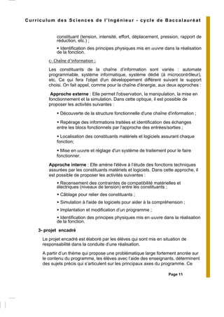 Page 11
Curriculum des Sciences de l’Ingénieur - cycle de Baccalauréat
constituant (tension, intensité, effort, déplacement, pression, rapport de
réduction, etc.) ;
Identification des principes physiques mis en œuvre dans la réalisation
de la fonction.
c- Chaîne d’information :
Les constituants de la chaîne d’information sont variés : automate
programmable, système informatique, système dédié (à microcontrôleur),
etc. Ce qui fera l'objet d'un développement différent suivant le support
choisi. On fait appel, comme pour la chaîne d'énergie, aux deux approches :
Approche externe : Elle permet l'observation, la manipulation, la mise en
fonctionnement et la simulation. Dans cette optique, il est possible de
proposer les activités suivantes :
Découverte de la structure fonctionnelle d'une chaîne d'information ;
Repérage des informations traitées et identification des échanges
entre les blocs fonctionnels par l'approche des entrées/sorties ;
Localisation des constituants matériels et logiciels assurant chaque
fonction;
Mise en œuvre et réglage d'un système de traitement pour le faire
fonctionner.
Approche interne : Elle amène l'élève à l’étude des fonctions techniques
assurées par les constituants matériels et logiciels. Dans cette approche, il
est possible de proposer les activités suivantes :
Recensement des contraintes de compatibilité matérielles et
électriques (niveaux de tension) entre les constituants ;
Câblage pour relier des constituants ;
Simulation à l'aide de logiciels pour aider à la compréhension ;
Implantation et modification d’un programme ;
Identification des principes physiques mis en œuvre dans la réalisation
de la fonction.
3- projet encadré
Le projet encadré est élaboré par les élèves qui sont mis en situation de
responsabilité dans la conduite d’une réalisation.
A partir d’un thème qui propose une problématique large fortement ancrée sur
le contenu du programme, les élèves avec l’aide des enseignants, déterminent
des sujets précis qui s’articulent sur les principaux axes du programme. Ce
 