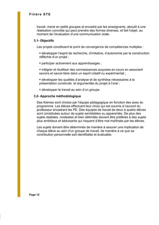 Page 12
Filière STE
travail, mené en petits groupes et encadré par les enseignants, aboutit à une
réalisation concrète qui peut prendre des formes diverses, et fait l’objet, au
moment de l’évaluation d’une communication orale.
3.1- Objectifs
Les projets constituent le point de convergence de compétences multiples :
développer l’esprit de recherche, d’initiative, d’autonomie par la construction
réfléchie d’un projet ;
participer activement aux apprentissages ;
intégrer et réutiliser des connaissances acquises en cours en associant
savoirs et savoir-faire dans un esprit créatif ou expérimental ;
développer les qualités d’analyse et de synthèse nécessaires à la
présentation construite et argumentée du projet à l’oral ;
développer le travail au sein d’un groupe.
3.2- Approche méthodologique
Des thèmes sont choisis par l’équipe pédagogique en fonction des axes du
programme. Les élèves effectuent leur choix qui est soumis à l’accord du
professeur encadrant les PE. Des équipes de travail de deux à quatre élèves
sont constituées autour de sujets semblables ou apparentés. De plus des
sujets réalistes, modestes et bien délimités doivent être préférés à des sujets
plus ambitieux et séduisants qui risquent d’être mal maîtrisés par les élèves.
Les sujets doivent être déterminés de manière à assurer une implication de
chaque élève au sein d’un groupe de travail, de manière à ce que sa
contribution personnelle soit identifiable et évaluable.
 