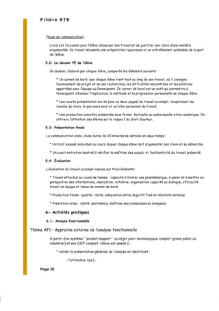 Page 30
Filière STE
Phase de communication :
L’oral est l’occasion pour l’élève d’exposer son travail et de justifier son choix d’une manière
argumentée. Ce travail nécessite une préparation rigoureuse et un entraînement préalable de la part
de l’élève.
5.2- Le dossier PE de l’élève
Ce dossier, élaboré par chaque élève, comporte les éléments suivants :
* Un carnet de bord que chaque élève tient tout au long de son travail, où il consigne
l’avancement du projet et de ses recherches, les difficultés rencontrées et les solutions
apportées avec l’équipe ou l’enseignant. Ce carnet de bord est un outil qui permettra à
l’enseignant d’évaluer l’implication, la méthode et la progression personnelle de chaque élève.
* Une courte présentation écrite (une ou deux pages) du travail accompli, récapitulant les
raisons du choix, le parcours suivi et un bilan personnel du travail.
* Une production concrète présentée sous forme textuelle ou audiovisuelle et/ou numérique. On
attirera l’attention des élèves sur le respect du droit d’auteur.
5.3- Présentation finale
La communication orale, d’une durée de 20 minutes se déroule en deux temps :
* Un bref exposé individuel au cours duquel chaque élève doit argumenter son choix et sa démarche.
* Un court entretien destiné à vérifier la maîtrise des acquis, et l’authenticité du travail présenté.
5.4- Évaluation
L’évaluation du travail accompli repose sur trois éléments :
* Travail effectué au cours de l’année : capacité à traiter une problématique, à gérer et à mettre en
perspective des informations, implication, initiative, organisation capacité au dialogue, efficacité
travail en équipe et tenue du carnet de bord.
* Production finale : qualité, clarté, adéquation entre objectif fixé et résultats obtenus.
* Prestation orale : clarté, pertinence, maîtrise des connaissances évoquées.
6- Activités pratiques
6.1- Analyse Fonctionnelle
Thème AF1 : Approche externe de l’analyse fonctionnelle
À partir d’un système ''produit-support'' ou objet pluri-technologique complet (grand public ou
industriel) et son CdCF complet, l’élève est amené à :
* valider la présentation générale de l’analyse en identifiant :
- l’utilisateur (qui) ;
 