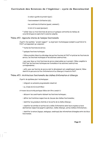 Page 31
Curriculum des Sciences de l’Ingénieur - cycle de Baccalauréat
- la valeur ajoutée du produit (quoi) ;
- l’environnement d’utilisation (où) ;
- les conditions d’utilisation (quand, comment) ;
- le but et la cause (pourquoi).
* valider deux ou trois fonctions de service et quelques contraintes du tableau de
caractéristiques en explicitant la solution adoptée.
Thème AF2 : Approche interne de l’analyse fonctionnelle
À partir d’un système ''produit-support'' ou objet pluri-technologique (complet ou partiel) et le
FAST correspondant qui comprend :
* toutes les fonctions de service.
* quelques fonctions techniques.
– l’élève procède d’abord au décodage des parties fournies du FAST et précise les fonctions de
service, les fonctions techniques et les solutions constructives ;
– puis, pour deux ou trois fonctions de service observables sur le produit, l’élève complète le
FAST par les fonctions techniques non formulées et les solutions constructives
correspondantes ;
– enfin, pour une fonction de service dont le déroulement est complètement observé, l’élève
identifie le parcours du flux d’information et/ou d’énergie à travers le FAST.
Thème AF3 : Architecture fonctionnelle des chaînes d’information et d’énergie
À partir de systèmes pluri-technologique :
– intégrant un automate programmable industriel;
– ou, à base de microcontrôleur.
A travers les activités pratiques l’élève doit être conduit à :
– découvrir les constituants réalisant les fonctions techniques ;
– définir les frontières respectives de chacune des chaînes fonctionnelles ;
– identifier les grandeurs d’entrée et de sortie de la chaîne d’énergie ;
– classifier les entrées et sorties de la chaîne d’information selon leurs origines ou leurs
destinations respectives (pupitre opérateur, chaîne d’énergie, autres chaînes d’information) ;
– identifier la nature (logique, analogique, numérique) des informations échangées entre les blocs
fonctionnels.
 