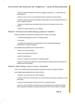 Page 33
Curriculum des Sciences de l’Ingénieur - cycle de Baccalauréat
– repérer les éléments importants: matériaux, guidages, étanchéités, etc., conditionnant son
fonctionnement ;
– mettre en œuvre le vérin et son distributeur dans les conditions de charge réelles ;
– identifier, mesurer lorsque cela est possible, des paramètres caractéristiques d’entrée et de
sortie en régime permanent ;
– comparer les résultats avec les données constructeurs et les exigences du cahier des
charges ;
– identifier les sécurités dans le circuit d’énergie.
Thème E4 : Architecture de la chaîne d’énergie, puissance et rendement
Plusieurs systèmes de transformation d’énergie peuvent convenir, par exemple :
– un système de pompage d’eau à partir de l’énergie solaire ;
– une éolienne ;
– un système de transformation de l’énergie électrique en énergie hydraulique puis,
éventuellement, en énergie mécanique.
Les problématiques proposées doivent conduire l’élève à :
– identifier les formes d’énergie ;
– mesurer les paramètres significatifs ;
– quantifier les puissances ;
– évaluer un rendement de constituant, un rendement global ;
– apprécier la performance globale de la chaîne d’énergie au regard du cahier des charges et la
cohérence des divers maillons.
Thème E5 : Chaîne d’énergie, directe et inverse : réversibilité
À partir d’un système électromécanique (quatre quadrants) soumis à une charge entraînante.
Les problématiques proposées doivent conduire l’élève à :
– inventorier les constituants de la chaîne d’énergie ;
– identifier l’intérêt de la réversibilité ou de l’irréversibilité du mouvement en réponse au cahier
des charges ;
– relever les caractéristiques d’entrée et de sortie en régime permanent ;
– mettre en œuvre le système en situation tout particulièrement pour les phases de freinage
durant lesquelles la dissipation de l’énergie électrique doit être prise en compte et analysée.
 