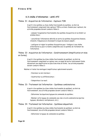 Page 34
Filière STE
6.3-chaîne d'information : unité ATC
Thème I1 : Acquisition de l’information - Capteurs TOR
A partir d’un système ou d’une chaîne fonctionnelle du système en état de
fonctionnement comprenant des capteurs TOR ou un banc d’essais pour capteurs, les
activités proposées doivent conduire l’élève à :
- analyser l’organisation fonctionnelle d’un système d’acquisition et en établir un
schéma-blocs ;
- caractériser l’information délivrée en sortie du système d’acquisition (tension,
intensité, fréquence) en choisissant le moyen de mesure adapté ;
- configurer et régler le système d’acquisition pour l’intégrer à une chaîne
d’information ou pour la rendre compatible avec le système de traitement de
l’information.
Thème I2 : Acquisition de l’information - Conditionnement (Amplification et mise
en forme).
A partir d’un système (ou d’une chaîne fonctionnelle du système) en état de
fonctionnement comprenant un capteur avec un signal de sortie relativement faible
nécessitant une amplification en plus d’une mise en forme ; les activiés proposées
doivent conduire l’élève à :
Réaliser et tester les montages à amplificateur opérationnel suivants :
- Inverseur ou non inverseur ;
- Soustracteur ou différenciateur ;
- Comparateur à un seuil.
Thème I3 : Traitement de l’information - Systèmes combinatoires
A partir d’un système (ou d’une chaîne fonctionnelle du système) en état de
fonctionnement, les activités proposées doivent conduire l’élève à :
- Déterminer les équations logiques de commande du système ;
- Réaliser cette logique de commande avec des circuits combinatoires (portes
logiques, décodeurs, multiplexeurs, etc.).
Thème I4 : Traitement de l’information - Systèmes séquentiels
A partir d’un système (ou d’une chaîne fonctionnelle du système) en état de
fonctionnement, les activités proposées doivent conduire l’élève à :
- Déterminer la logique de commande du système ;
 