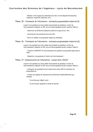 Page 35
Curriculum des Sciences de l’Ingénieur - cycle de Baccalauréat
- Réaliser cette logique de commande avec des circuits séquentiels (bascules,
compteurs, registres, mémoires, etc.).
Thème I5 : Traitement de l’information - Automate programmable industriel (1)
A partir d’un système (ou d’une chaîne fonctionnelle du système) en état de
fonctionnement intégrant un API, les activités proposées doivent conduire l’élève à :
- Identifier les différents éléments matériel et logiciel d’un API ;
- Caractériser les entrées/sorties d’un API ;
- Écrire et réaliser un programme simple de commande.
Thème I6 : Traitement de l’information - Automate programmable industriel (2)
A partir d’un système (ou d’une chaîne fonctionnelle du système) en état de
fonctionnement intégrant un API, les activités proposées doivent conduire l’élève à :
- Traduire le GRAFCET de fonctionnement du système en programme spécifique à
l’API ;
- Implanter ce programme et tester son fonctionnement.
Thème I7 : Communication de l’information - Liaison série RS232
A partir d’un système (ou d’une chaîne fonctionnelle du système) en état de
fonctionnement intégrant un API, les activités proposées doivent conduire l’élève à :
- Configurer les paramètres de la liaison série entre API et ordinateur de
programmation ;
- Utiliser les organes de communication (Interface Homme/Machine), par
exemple :
° en entrée pour départ cycle ;
° en sortie pour signaliser le mode de marche.
 