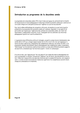 Page 38
Filière STE
Introduction au programme de la deuxième année
Le programme de la deuxième année STE s'inscrit dans une logique de continuité dont la finalité
est de poursuivre le travail pédagogique et didactique entamé en première année pour construire un
curriculum intégré de la discipline sciences de l'ingénieur au cycle de baccalauréat.
Pour cela la même méthodologie de conception a été suivie, de manière à ce que toute la partie
présentative du programme de la première année soit commune. Cependant, si une spécificité
particulière est requise pour l'application des contenus de la deuxième année, une "nota" est
mentionnée à l'emplacement concerné. Si non, l'enseignant doit se conformer aux directives
pédagogiques figurant sur la partie présentative .
L'organisation des différentes unités est inchangée, excepté le volume horaire hebdomadaire des
unités ADC et ATC qui a changé respectivement de 3 à 2h et de 2 à 3h. Ceci est imposé par la
nature du savoir associé aux composantes des compétences visées par ces unités. En effet, vu la
progression réalisée naturellement dans le développement des compétences visées, la dominance
"électronique" sur les solutions constructives existant au niveau des différents produits supports
est plus forte, notamment pour les fonctions acquérir, traiter et communiquer.
Il va de soi donc, que l'approche par "les cinq aspects" soit respectée dans le développement de
tout ce programme. La matière "sciences de l'ingénieur" est de nature pluridisciplinaire et de ce
fait, l'élève doit toujours être mis dans des situations dont la complexité favorise, voire impose à
celui-ci, la mise en œuvre de toutes les ressources cognitives et en compétences couvrant divers
champs de connaissance et d'habiletés.
 