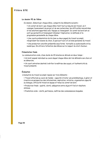 Filière STE
Le dossier PE de l’élève
Ce dossier, élaboré par chaque élève, comporte les éléments suivants :
Un carnet de bord que chaque élève tient tout au long de son travail, où il
consigne l’avancement du projet et de ses recherches, les difficultés rencontrées
et les solutions apportées avec l’équipe ou l’enseignant. Ce carnet de bord est un
outil qui permettra à l’enseignant d’évaluer l’implication, la méthode et la
progression personnelle de chaque élève.
Une courte présentation écrite (une ou deux pages) du travail accompli,
récapitulant les raisons du choix, le parcourt suivi et un bilan personnel du travail.
Une production concrète présentée sous forme textuelle ou audiovisuelle et/ou
numérique. On attirera l’attention des élèves sur le respect du droit d’auteur.
Présentation finale
La communication orale, d’une durée de 20 minutes se déroule en deux temps :
Un bref exposé individuel au cours duquel chaque élève doit de défendre son choix et
sa démarche.
Un court entretien destiné à vérifier la maîtrise des acquis, et l’authenticité du
travail présenté.
Évaluation
L’évaluation du travail accompli repose sur trois éléments :
Travail effectué au cours de l’année : capacité à traiter une problématique, à gérer et
à mettre en perspective des informations, implication, initiative, organisation capacité
au dialogue, efficacité travail en équipe et tenue du carnet de bord.
Production finale : qualité, clarté, adéquation entre objectif fixé et résultats
obtenus.
Prestation orale : clarté, pertinence, maîtrise des connaissances évoquées.
Page 56
 