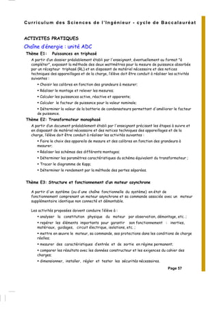 Curriculum des Sciences de l’Ingénieur - cycle de Baccalauréat
ACTIVITES PRATIQUES
Chaîne d’énergie : unité ADC
Thème E1: Puissances en triphasé
A partir d’un dossier préalablement établi par l'enseignant, éventuellement au format "à
compléter", exposant la méthode des deux wattmètres pour la mesure de puissance absorbée
par un récepteur triphasé (RL) et en disposant de matériel nécessaire et des notices
techniques des appareillages et de la charge, l’élève doit être conduit à réaliser les activités
suivantes :
Choisir les calibres en fonction des grandeurs à mesurer;
Réaliser le montage et relever les mesures;
Calculer les puissances active, réactive et apparente;
Calculer le facteur de puissance pour la valeur nominale;
Déterminer la valeur de la batterie de condensateurs permettant d'améliorer le facteur
de puissance.
Thème E2: Transformateur monophasé
A partir d’un document préalablement établi par l'enseignant précisant les étapes à suivre et
en disposant de matériel nécessaire et des notices techniques des appareillages et de la
charge, l’élève doit être conduit à réaliser les activités suivantes :
Faire le choix des appareils de mesure et des calibres en fonction des grandeurs à
mesurer;
Réaliser les schémas des différents montages;
Déterminer les paramètres caractéristiques du schéma équivalent du transformateur ;
Tracer le diagramme de Kapp;
Déterminer le rendement par la méthode des pertes séparées.
Thème E3: Structure et fonctionnement d’un moteur asynchrone
A partir d'un système (ou d’ une chaîne fonctionnelle du système) en état de
fonctionnement comprenant un moteur asynchrone et sa commande associée avec un moteur
supplémentaire identique non connecté et démontable.
Les activités proposées doivent conduire l’élève à :
analyser la constitution physique du moteur par observation, démontage, etc. ;
repérer les éléments importants pour garantir son fonctionnement : inerties,
matériaux, guidages, circuit électrique, isolations, etc. ;
mettre en œuvre le moteur, sa commande, ses protections dans les conditions de charge
réelles;
mesurer des caractéristiques d’entrée et de sortie en régime permanent;
comparer les résultats avec les données constructeur et les exigences du cahier des
charges;
dimensionner, installer, régler et tester les sécurités nécessaires.
Page 57
 