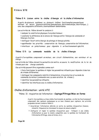 Filière STE
Thème E 4: Liaison entre la chaîne d'énergie et la chaîne d'information
A partir de plusieurs systèmes ou plusieurs chaînes fonctionnelles pneumatiques
mettant en œuvre plusieurs solutions (pneumatique, électromécanique, électronique,…)
avec des composants différents, éventuellement démontables.
Les activités de l’élève doivent le conduire à :
analyser la constitution physique d'un préactionneur;
constater la différence de la nature de l'énergie entre l'énergie de commande et
l’énergie d'action;
distinguer l’écart entre énergie de pilotage et énergie pilotée;
appréhender les priorités : conservation de l’énergie, conservation de l’information;
interfacer un préactionneur pour répondre à un fonctionnement spécifié.
Thème E 5: La commande modulée de la chaîne d'énergie
A partir d'un système comprenant un moteur, son circuit d’alimentation, son variateur et sa
charge.
Les activités de l'élève doivent lui permettre de mettre en œuvre la modification de la loi de
vitesse pour une charge constante.
Ces activités peuvent être organisées comme suit:
faire fonctionner le système et régler les paramètres influents pour répondre à des lois
de vitesse différentes;
distinguer les composants relatifs à l’alimentation, à la protection et au mode de
commande du moteur (commande avec ou sans variation de vitesse );
identifier les paramètres influents;
identifier les interfaces avec la chaîne d’information.
Chaîne d’information : unité ATC
Thème I1 : Acquisition de l’information – Captage/Filtrage/Mise en forme
A partir d’un système ou d’une chaîne fonctionnelle du système en état de fonctionnement
comprenant des capteurs analogiques ou un banc d’essais pour capteurs, les activités
proposées doivent conduire l’élève à :
Caractériser l’information délivrée en sortie du système d’acquisition (tension,
intensité, fréquence) en choisissant le moyen de mesure adapté ;
Configurer et régler le système d’acquisition pour l’intégrer à une chaîne
d’information ou pour la rendre compatible avec le système de traitement de
l’information (Filtrage, mise en forme, etc.).
Page 58
 